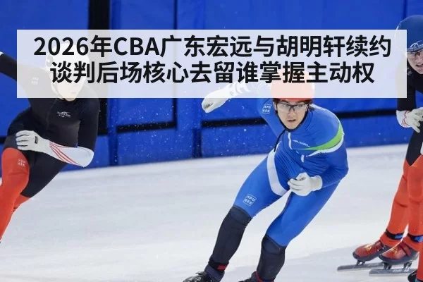 2026年CBA广东宏远与胡明轩续约谈判后场核心去留谁掌握主动权